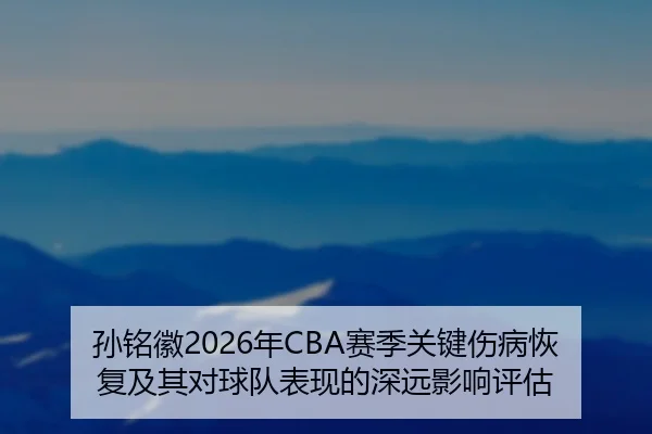 孙铭徽2026年CBA赛季关键伤病恢复及其对球队表现的深远影响评估